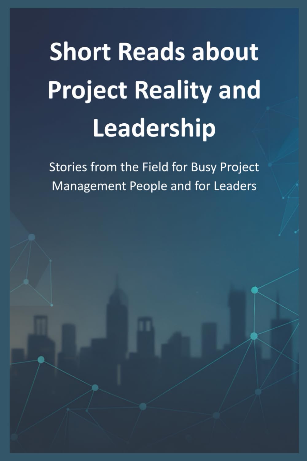 Short Reads about Project Reality and Leadership: Stories from the Field for Busy Project Management People and for Leaders