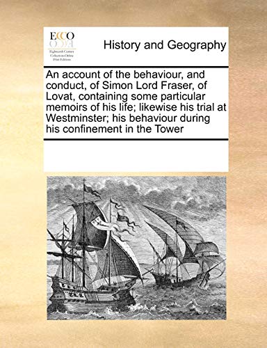 An account of the behaviour, and conduct, of Simon Lord Fraser, of Lovat, containing some particular memoirs of his life; likewise his trial at ... behaviour during his confinement in the Tower
