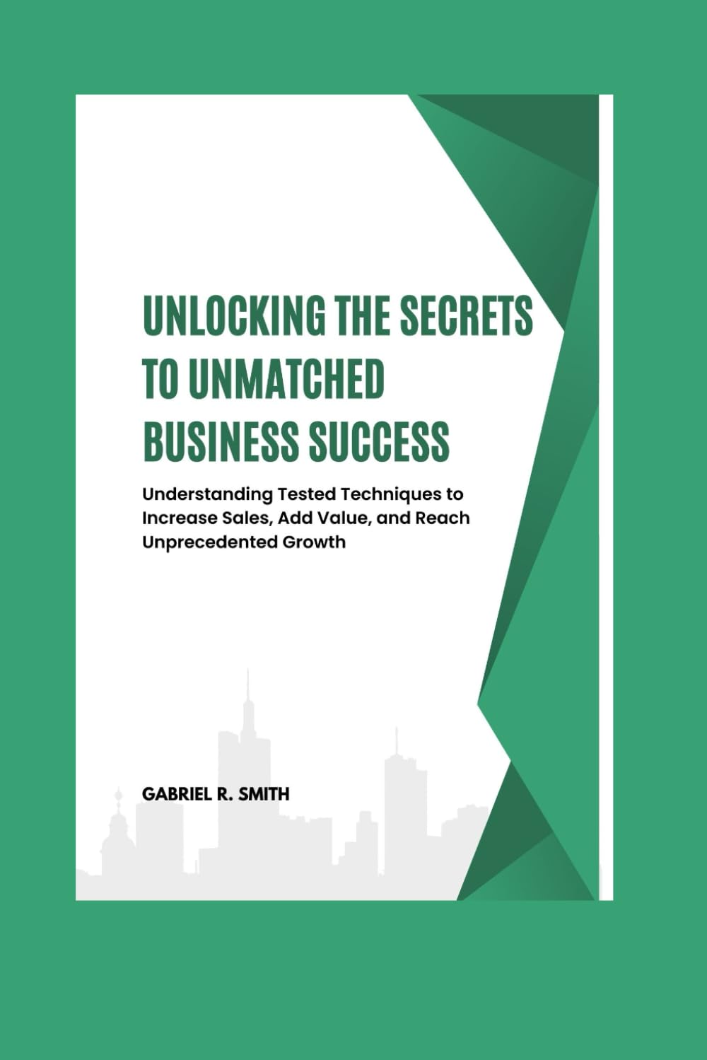 Unlocking the Secrets to Unmatched Business Success: Understanding Tested Techniques to Increase Sales, Add Value, and Reach Unprecedented Growth