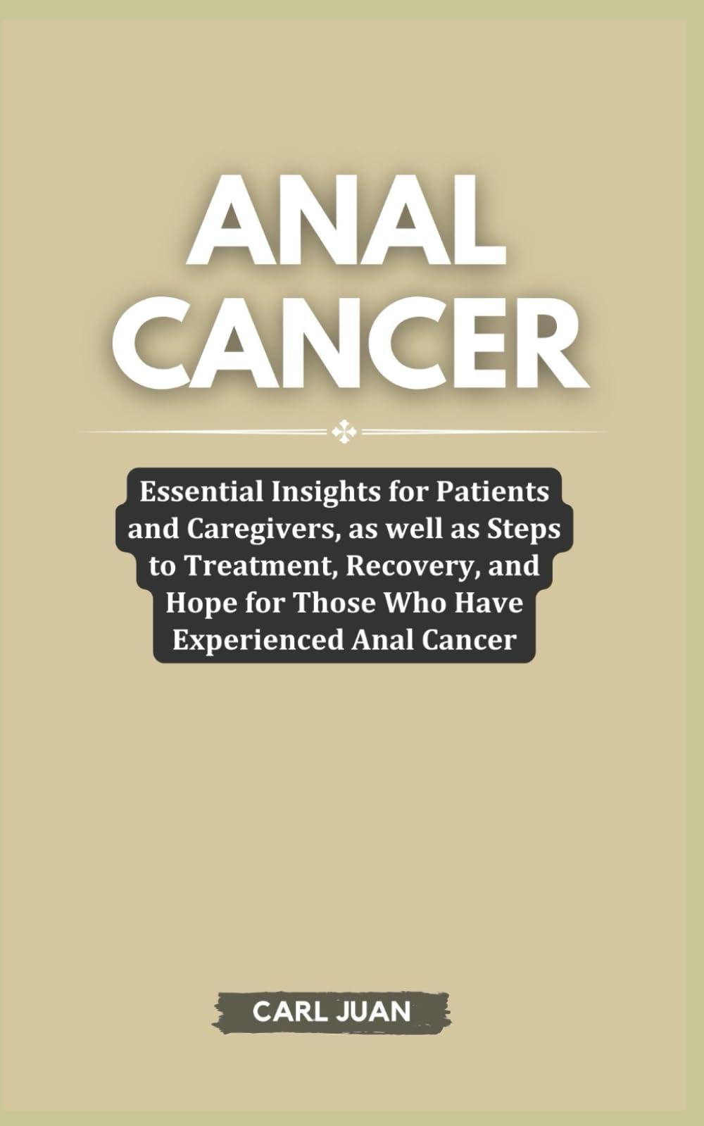 ANAL CANCER: Essential Insights for Patients and Caregivers, as well as Steps to Treatment, Recovery, and Hope for Those Who Have Experienced Anal Cancer