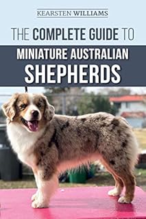The Complete Guide to Miniature Australian Shepherds: Finding, Caring For, Training, Feeding, Socializing, and Loving Your New Mini Aussie Puppy
