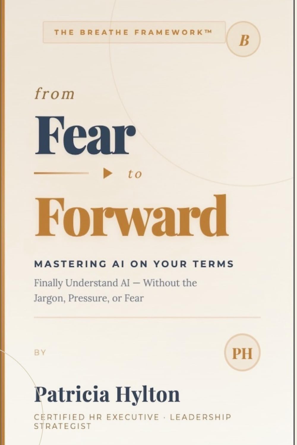 From FEAR to FORWARD: Mastering AI on Your Terms: Finally Understand AI — Without the Jargon, Pressure or Fear