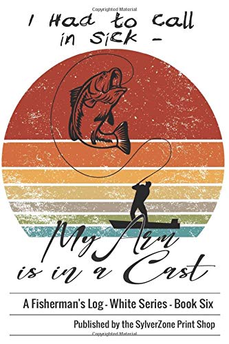 I Had to Call in Sick - My Arm is in a Cast - A Fisherman's Log Book: Angler's Log Book, White Series - Book Six