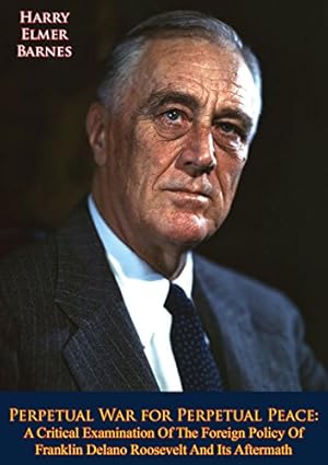 Perpetual War for Perpetual Peace: A Critical Examination Of The Foreign Policy Of Franklin Delano Roosevelt And Its Aftermath