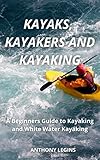 Kayaks, Kayakers and Kayaking: A Beginners Guide to Kayaking and Whitewater Kayaking