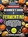 Beginners Guide to Fermenting: A Step-by-Step Guide to Fermenting Vegetables, Drinks, and Condiments, Safe and Simple Methods, Probiotic Rich Recipes, and a Beginner-Friendly Quick Start Plan!