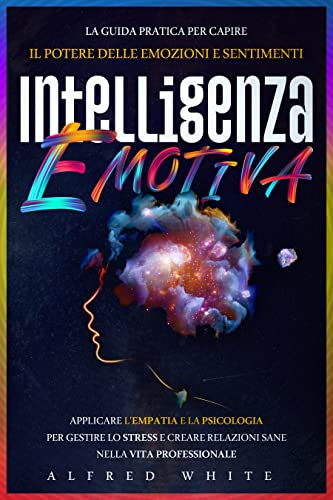 Intelligenza Emotiva: La Guida Pratica Per Capire il Potere delle Emozioni e Sentimenti, Applicare l