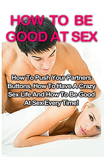 How To Be Good At Sex: How To Push Your Partners Buttons, How To Have A Crazy Sex Life And How To Be Good At Sex Every Time!: Volume 1 (How To Be Good