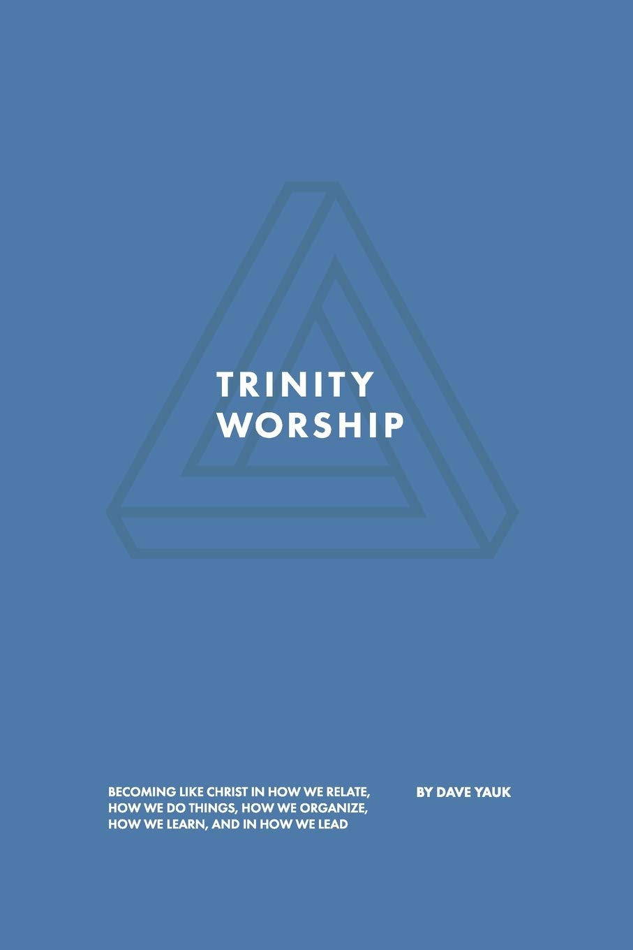 Trinity Worship: Becoming Like Christ in How We Relate, How We Do Things, How We Organize, How We Learn, And How We Lead