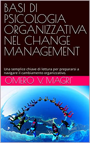 BASI DI PSICOLOGIA ORGANIZZATIVA NEL CHANGE MANAGEMENT: Una chiave di lettura psicologica per prepararsi a navigare il cambiamento organizzativo.