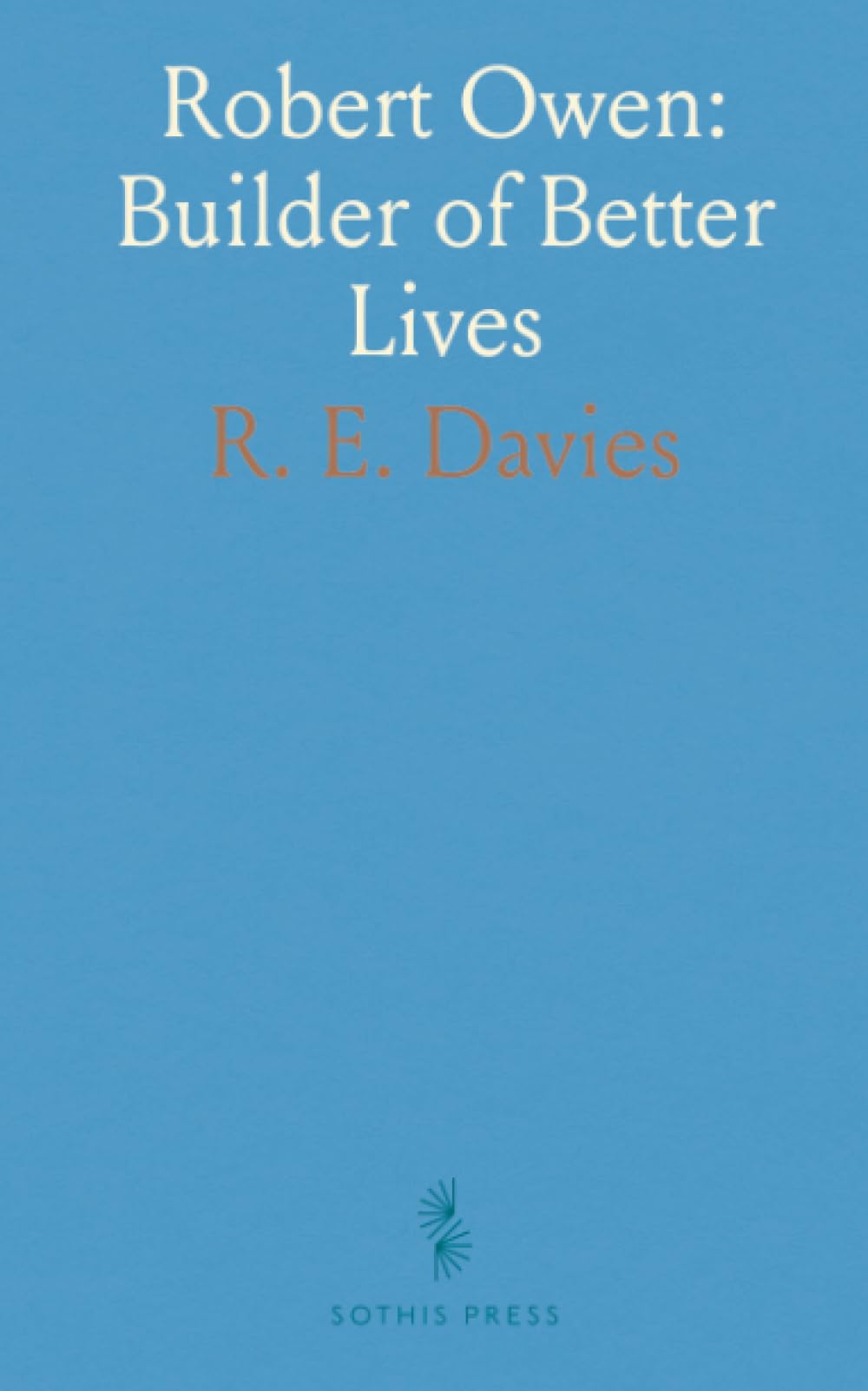 Robert Owen: Builder of Better Lives: A biography of the reformer who transformed education, labor, and cooperative life