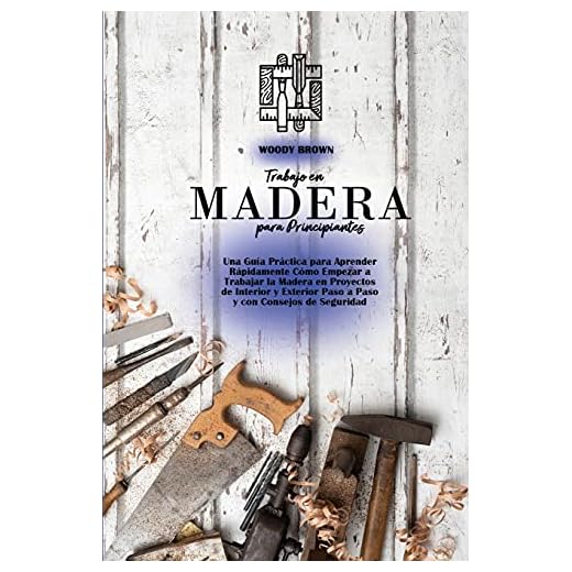 Trabajo en Madera para Principiantes: Una Guía Práctica para Aprender Rápidamente Cómo Empezar a Trabajar la Madera en Proyectos de Interior y Exterior Paso a Paso y con Consejos de Seguridad