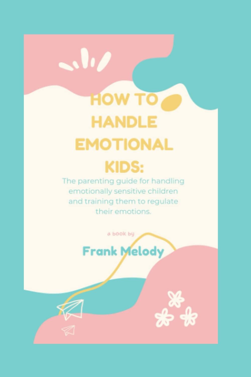 How to handle emotional kids: The parenting guide for handling emotionally sensitive children and training them to regulate their emotions.