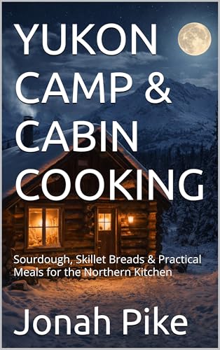 YUKON CAMP & CABIN COOKING: Sourdough, Skillet Breads & Practical Meals for the Northern Kitchen (Baking Bliss Book 24)