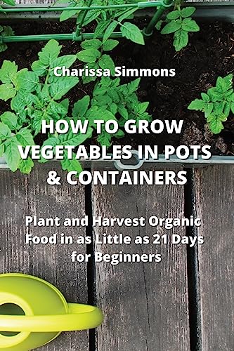 How to Grow Vegetables in Pots & Containers: Plant and Harvest Organic Food in as Little as 21 Days for Beginners