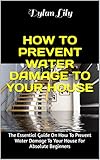 HOW TO PREVENT WATER DAMAGE TO YOUR HOUSE: The Essential Guide On How To Prevent Water Damage To Your House For Absolute Beginners (English Edition)