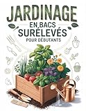 Jardinage en Bacs Surélevés Pour les Débutants: Le guide ultime étape par étape pour aménager vos plates-bandes, maîtriser votre sol et obtenir une récolte biologique abondante