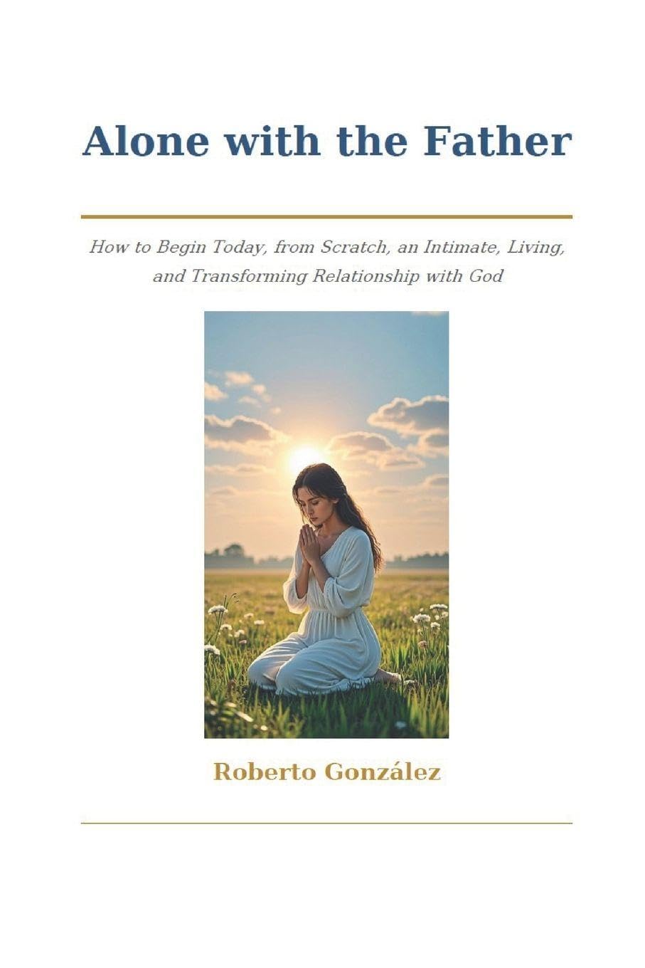 Alone with the Father: How to Begin Today, from Scratch, an Intimate, Living, and Transforming Relationship with God (Spiritual Growth)