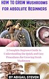 HOW TO GROW MUSHROOMS FOR ABSOLUTE BEGINNERS : A Complete Beginner Guide to Understanding the Quick and easy Procedures For Growing Fresh Mushroom (English Edition)