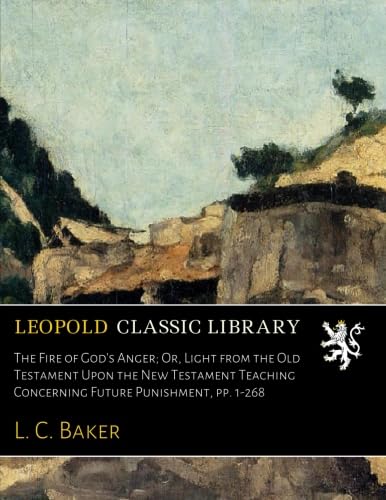 The Fire of God's Anger; Or, Light from the Old Testament Upon the New Testament Teaching Concerning Future Punishment, pp. 1-268