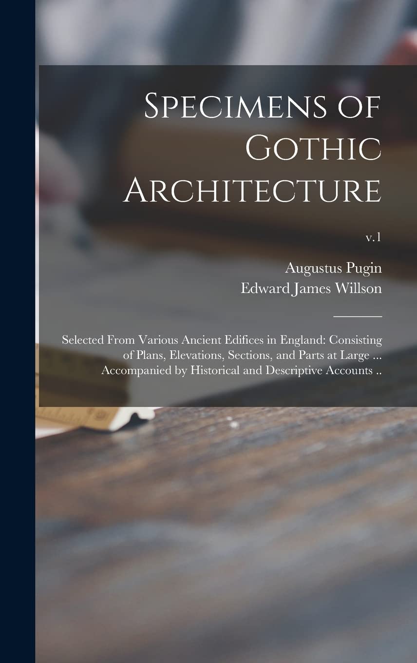 Specimens of Gothic Architecture; Selected From Various Ancient Edifices in England: Consisting of Plans, Elevations, Sections, and Parts at Large ... ... Historical and Descriptive Accounts ..; v.1