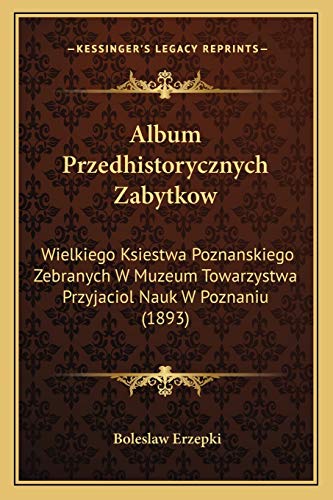 Album Przedhistorycznych Zabytkow: Wielkiego Ksiestwa Poznanskiego Zebranych W Muzeum Towarzystwa Przyjaciol Nauk W Poznaniu (1893) (Polish Edition)