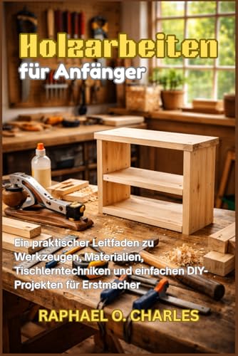 Holzarbeiten für Anfänger: Ein praktischer Leitfaden zu Werkzeugen, Materialien, Tischlerntechniken und einfachen DIY-Projekten für Erstmacher