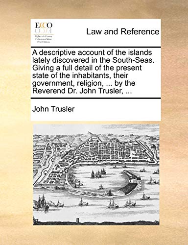 A Descriptive Account of the Islands Lately Discovered in the South-Seas. Giving a Full Detail of the Present State of the Inhabitants, Their ... ... by the Reverend Dr. John Trusler, ...