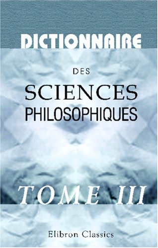 Dictionnaire des sciences philosophiques: Par une société de professeurs et de savants. Tome 3 (French Edition)