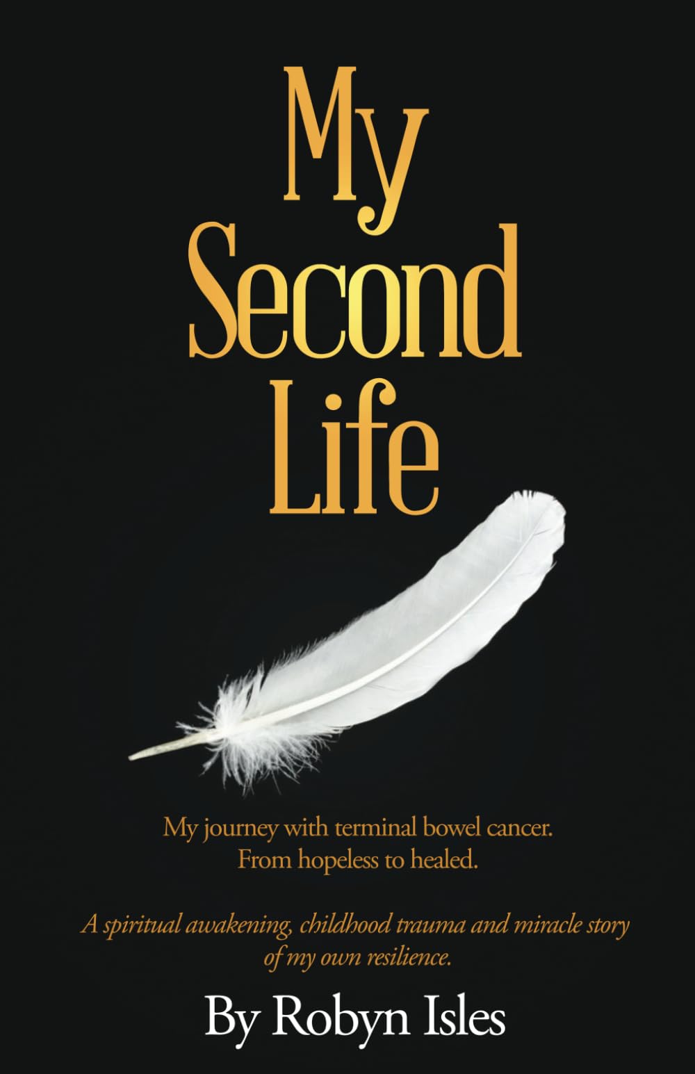 My Second Life: My Journey with terminal bowel cancer. From hopeless to healed. A spiritual awakening, childhood trauma and miracle story of my own resilience.