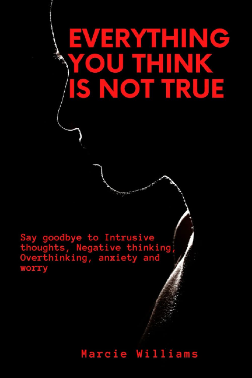 EVERYTHING YOU THINK IS NOT TRUE: Say goodbye to Intrusive thoughts, Negative thinking, Overthinking, anxiety and worry (Take charge of your mind)