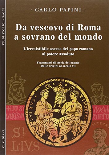 Da Vescovo Di Roma A Sovrano Del Mondo. L'irresistibile Ascesa Del Papa Romano Al Potere Assoluto. Frammenti Di Storia Del Papato. Dalle Origini Al Secolo Vii (Vol. 1)