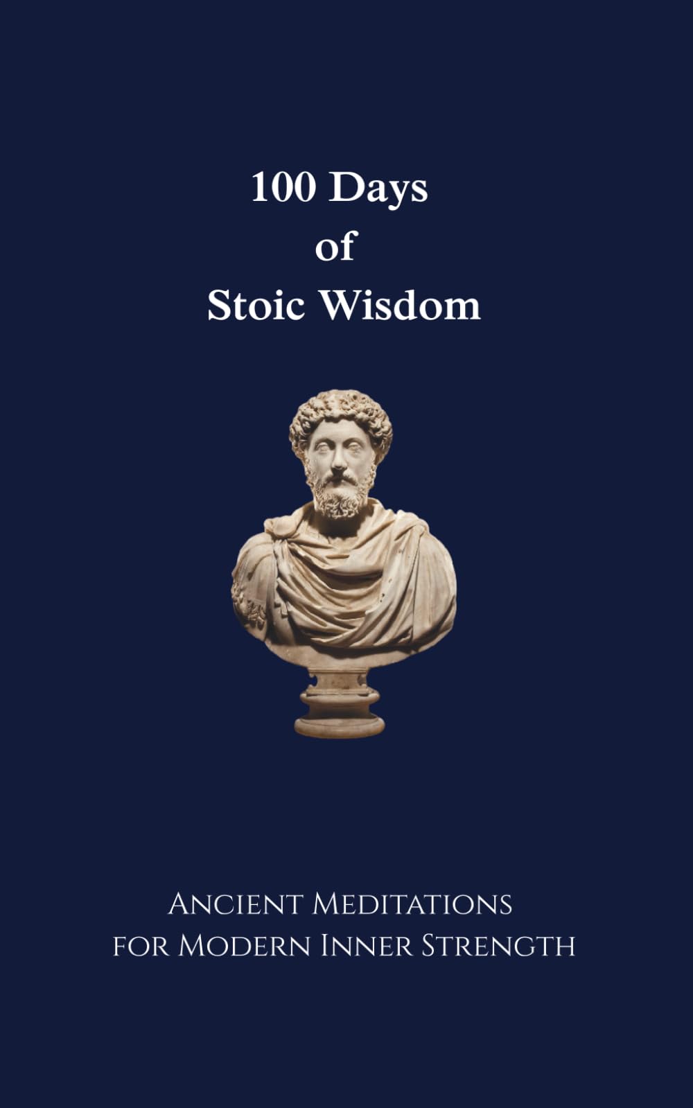 100 Days of Stoic Wisdom Ancient Meditations for Modern Inner Strength: Daily Stoic Reflections to Build Calm, Clarity, and Courage