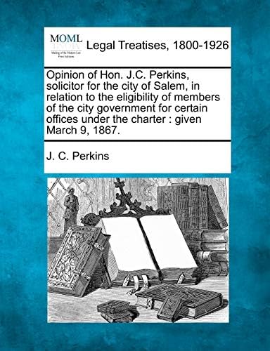 Opinion of Hon. J.C. Perkins, Solicitor for the City of Salem, in Relation to the Eligibility of Members of the City Government for Certain Offices Under the Charter: Given March 9, 1867.