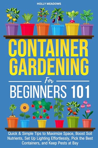 Container Gardening for Beginners 101: Quick & Simple Tips to Maximize Space, Boost Soil Nutrients, Set Up Lighting Effortlessly, Pick the Best Containers, and Keep Pests At Bay