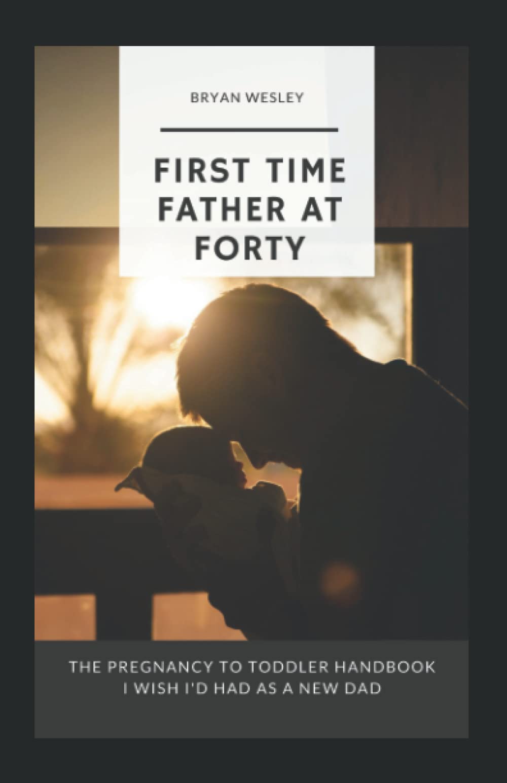 First Time Father At Forty: The Pregnancy To Toddler Handbook I Wish I'd Had As A New Dad