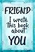 FRIEND I Wrote This Book About YOU: Prompted Fill In The Blank Journal For What I Love About my FRIEND. Perfect for a Friend's Birthday, Best Friend ... Just To Tell your FRIEND I Love You Because!