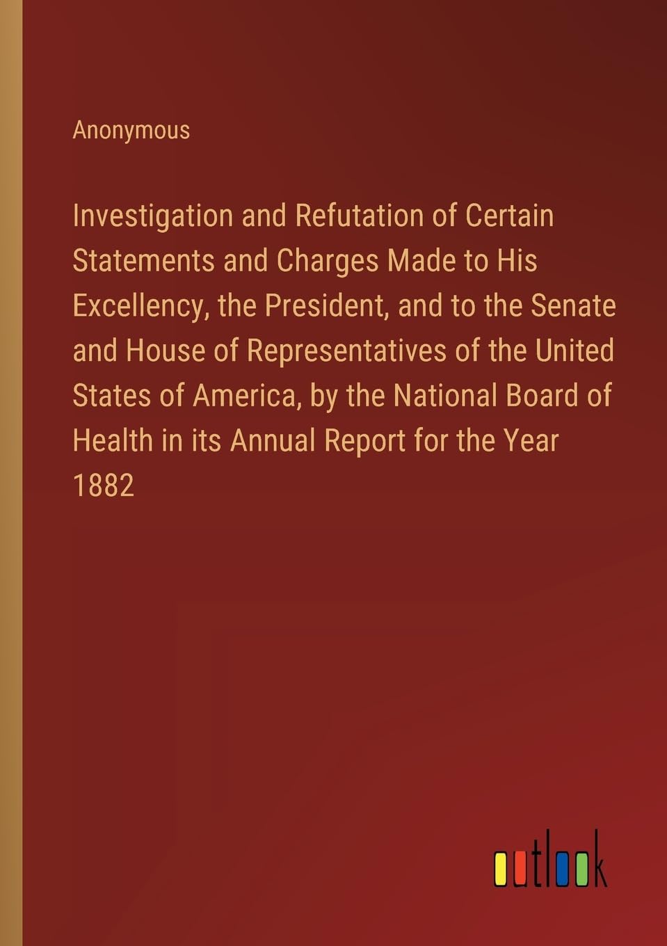 Investigation and Refutation of Certain Statements and Charges Made to His Excellency, the President, and to the Senate and House of Representatives ... Health in its Annual Report for the Year 1882