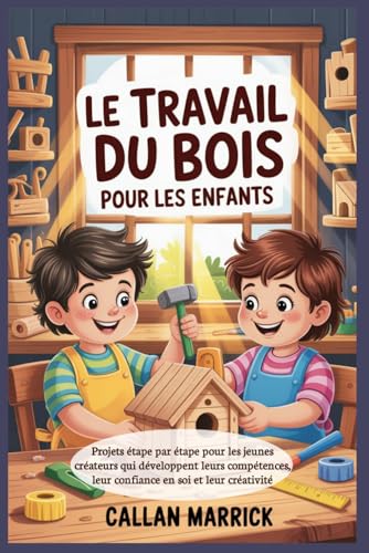 Le travail du bois pour les enfants: Projets étape par étape pour les jeunes créateurs qui développent leurs compétences, leur confiance en soi et leur...