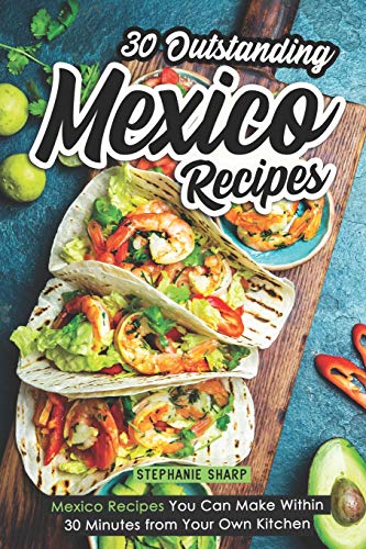 30 Outstanding Mexico Recipes: Mexico Recipes You Can Make Within 30 Minutes from Your Own Kitchen