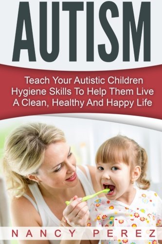 Autism: Teach Your Autistic Children Hygiene Skills To Help Them Live A Clean, Healthy And Happy Life (Autism, Aspergers Syndrome, ADHD, ADD, Special Needs, Hygiene, Potty Training)