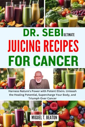 DR. SEBI ULTIMATE JUICING RECIPES FOR CANCER: Harness Nature's Power with Potent Elixirs. Unleash the Healing Potential, Supercharge Your Body, and Triumph Over Cancer