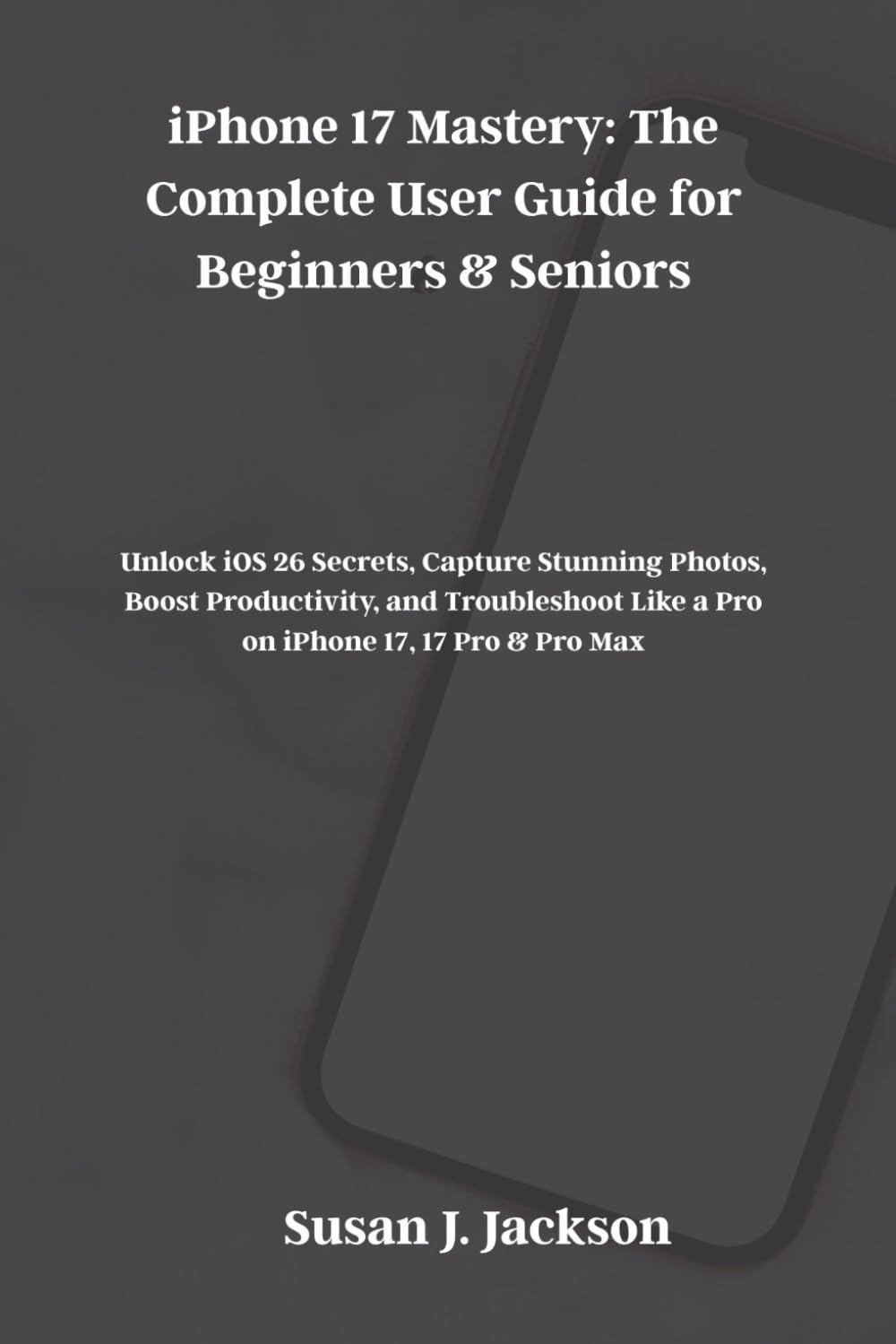 iPhone 17 Mastery: The Complete User Guide for Beginners & Seniors: Unlock iOS 26 Secrets, Capture Stunning Photos, Boost Productivity, and