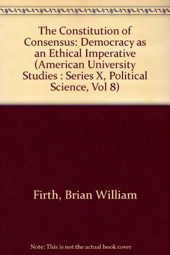 The Constitution of Consensus: Democracy As an Ethical Imperative (American University Studies : Series X, Political Science, Vol 8)