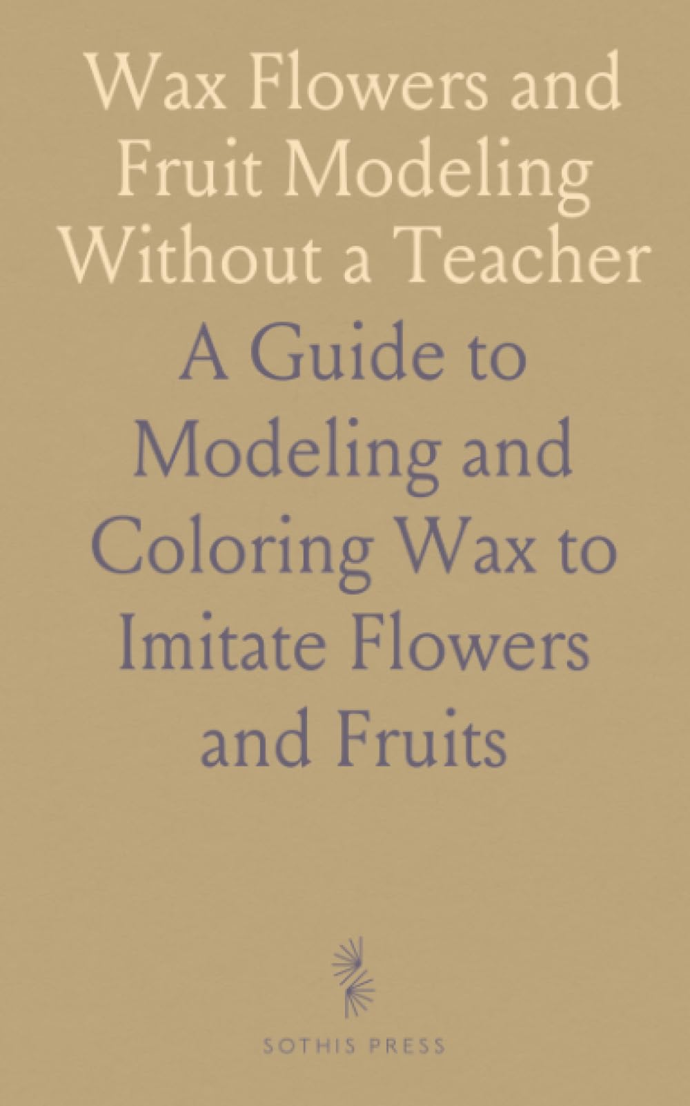 Wax Flowers and Fruit Modeling Without a Teacher: A Guide to Modeling and Coloring Wax to Imitate Flowers and Fruits