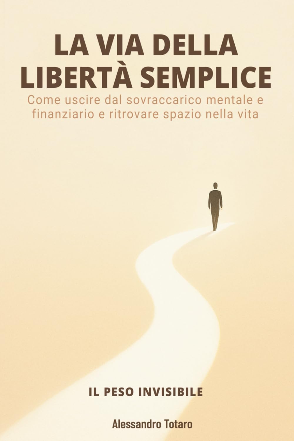 LA VIA DELLA LIBERTÀ SEMPLICE - Il Peso Invisibile: Come uscire dal sovraccarico mentale e finanziario e ritrovare spazio nella vita: 1 (Minimalismo Finanziario e Vita Semplice)