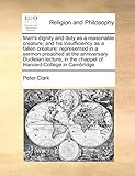 Man's dignity and duty as a reasonable creature; and his insufficiency as a fallen creature: represented in a sermon preached at the anniversary ... the chappel of Harvard-College in Cambridge