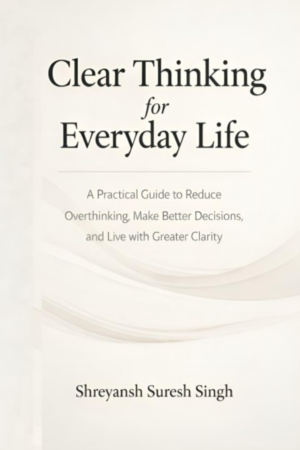 Clear Thinking for Everyday Life: A Practical Guide to Reduce Overthinking, Make Better Decisions, and Live with Greater Clarity