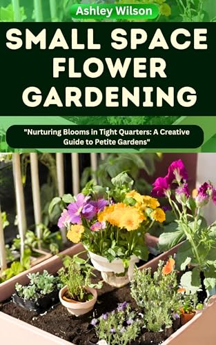 SMALL SPACE FLOWER GARDENING: the Comprehensive Step-by-Step Guide to Utilize a Garden, Including Choosing the Right Flowers & Benefits