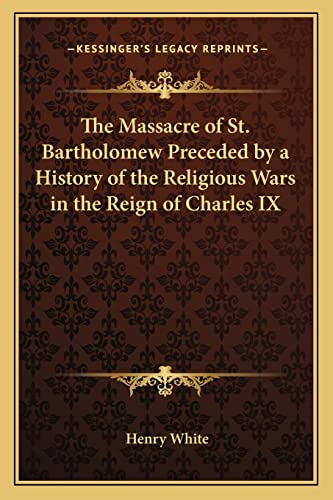 The Massacre of St. Bartholomew Preceded by a History of the Religious Wars in the Reign of Charles IX